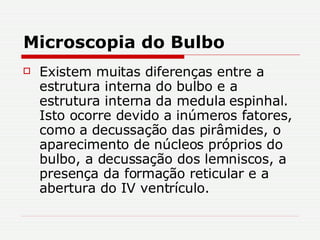 Microscopia do Bulbo Existem muitas diferenças entre a estrutura interna do bulbo e a estrutura interna da medula espinhal. Isto ocorre devido a inúmeros fatores, como a decussação das pirâmides, o aparecimento de núcleos próprios do bulbo, a decussação dos lemniscos, a presença da formação reticular e a abertura do IV ventrículo. 
