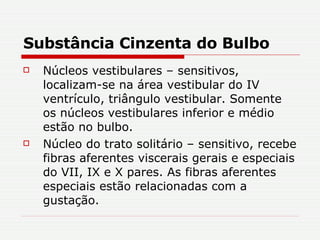 Substância Cinzenta do Bulbo Núcleos vestibulares – sensitivos, localizam-se na área vestibular do IV ventrículo, triângulo vestibular. Somente os núcleos vestibulares inferior e médio estão no bulbo. Núcleo do trato solitário – sensitivo, recebe fibras aferentes viscerais gerais e especiais do VII, IX e X pares. As fibras aferentes especiais estão relacionadas com a gustação.  