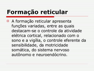 Formação reticular A formação reticular apresenta funções variadas, entre as quais destacam-se o controle da atividade elétrica cortical, relacionado com o sono e a vigília, o controle eferente da sensibilidade, da motricidade somática, do sistema nervoso autônomo e neuroendócrino.  