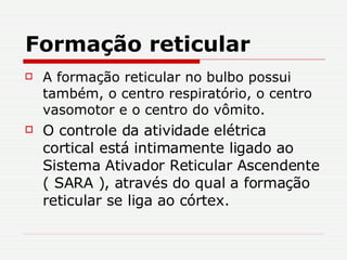 Formação reticular A formação reticular no bulbo possui também, o centro respiratório, o centro vasomotor e o centro do vômito. O controle da atividade elétrica cortical está intimamente ligado ao  Sistema Ativador Reticular Ascendente ( SARA ), através do qual a formação reticular se liga ao córtex.  