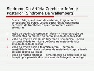 Síndrome Da Artéria Cerebelar Inferior Posterior (Síndrome De Wallemberg) Essa artéria, que é ramo da vertebral, irriga a parte dorsolateral do bulbo. Lesões desta região geralmente decorrem de trombose, o que compromete várias estruturas: lesão do pedúnculo cerebelar inferior – incoordenação de movimentos na metade do corpo situada do lado lesado;  lesão do tracto espinhal do trigêmeo e seu núcleo – perda da sensibilidade térmica e dolorosa na metade da face situada do lado da lesão;  lesão do tracto espino-talâmico lateral – perda da sensibilidade térmica e dolorosa da metade do corpo situada do lado oposto da lesão;  lesão do núcleo ambíguo – perturbações da deglutição e da fonação por paralisia dos músculos da faringe e da laringe. 