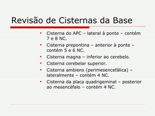 Revisão de Cisternas da Base Cisterna do APC – lateral à ponte – contém 7 e 8 NC. Cisterna prepontina – anterior à ponte – contém 5 e 6 NC. Cisterna magna – inferior ao cerebelo. Cisterna cerebelar superior. Cisterna ambiens (perimesencefálica) – lateralmente – contém 4 NC. Cisterna da placa quadrigeminal – posterior ao mesencéfalo – contém 4 NC. 