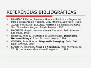 REFERÊNCIAS BIBLIOGRÁFICAS DÂNGELO E Fattini. Anatomia Humana Sistêmica e Segmentar: Para o estudante de Medicina. 2ed. Atheneu, São Paulo, 1988.  JACOB, FRANCONE, LOSSOW. Anatomia e Fisiologia Humana. 5ed. Guanabara koogan: Rio de Janeiro, 1990. MACHADO, Ângelo. Neuroanatomia Funcional. 2ed. Atheneu: São Paulo, 1999. OSBORN, Anne G. Illustrated by Julian Maack.  Diagnostic Neuroradiology.  2. ed. St. Louis: Mosby, 1994. OSBORN, Anne G. et al.  Diagnostic Imaging:  Brain. Salt Lake: Amirsys, 2004. SOBOTTA, Johannes.  Atlas de Anatomia.   Trad. Werneck. ed. 20. Rio de Janeiro: Guanabara Koogan, v. 1, 1995. 