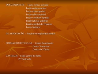 DESCENDENTE  –  Tracto córtico-espinhal Tracto córtico-nuclear  Tracto tecto-espinhal  Tracto rubro-espinhal  Tracto vestibulo-espinhal  Tracto retículo-espinhal  Tracto espinhal do Trigêmio  Tracto Solitário DE ASSOCIAÇÃO  – Fascículo Longitudinal Medial FORMAÇÃO RETICULAR –  Centro Respiratório Centro Vasomotor Centro do Vômito CAVIDADE – Canal central do Bulbo IV Ventrículo  