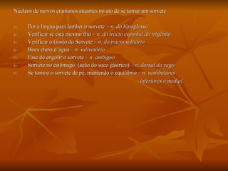 Núcleos de nervos cranianos atuantes no ato de se tomar um sorvete Por a língua para lamber o sorvete  -  n. do hipoglosso Verificar se está mesmo frio –  n. do tracto espinhal do trigêmio Verificar o Gosto do Sorvete –  n. do tracto solitário Boca cheia d’água –  n. salivatório Fase de engolir o sorvete –  n. ambíguo Sorvete no estômago  (ação do suco gástrico) –  n. dorsal do vago Se tomou o sorvete de pé, mantendo o equilíbrio  – n. vestibulares inferiores e medial .   