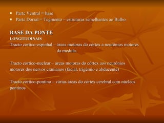 Parte Ventral = base Parte Dorsal = Tegmento – estruturas semelhantes ao Bulbo BASE DA PONTE LONGITUDINAIS Tracto córtico-espinhal – áreas motoras do córtex a neurônios motores da medula. Tracto córtico-nuclear – áreas motoras do córtex aos neurônios  motores dos nervos cranianos (facial, trigêmio e abducente) Tracto córtico-pontino – várias áreas do córtex cerebral com núcleos  pontinos 