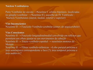 Núcleos Vestibulares Parte Vestibular do ouvido  ->Neurônio I  células bipolares  localizadas  no gânglio vestibular -> Neurônio II (   assoalho do IV Ventrículo – Núcleos Vestibulares (lateral, medial, inferior e superior) Vias Inconscientes   Neurônio II -> Fascículo Vestíbulo-cerebelar (córtex do arquicerebelo) Vias Conscientes   Neurônio II -> Fascículo longitudinalmedial (envolvido em reflexos que permitem aos olhos ajustar-se aos movimentos da cabeça) Neurônio II -> Tracto vestíbulo-espinhal -> neurônios motores da  Medula Neurônio II -> Fibras vestíbulo-talâmicas ->Lobo parietal próxima a área somestésica corrrespondente a face (?); área temporal próxima a  área auditiva (?  