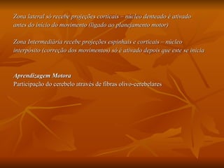 Zona lateral só recebe projeções corticais – núcleo denteado é ativado  antes do início do movimento (ligado ao planejamento motor) Zona Intermediária recebe projeções espinhais e corticais – núcleo  interpósito (correção dos movimentos) só é ativado depois que este se inicia Aprendizagem Motora Participação do cerebelo através de fibras olivo-cerebelares 