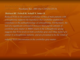 Evidence for altered cerebellar vermis neuronal integrity in  schizophrenia .  Psychiatry Res. 2001 Oct 1;107(3):125-34. Deicken RF ,  Feiwell R ,  Schuff N ,  Soher B   Reduced NAA in the anterior cerebellar vermis of male patients with  schizophrenia supports the hypothesis that cerebellar dysfunction  contributes to the pathophysiology of schizophrenia. Furthermore, the  lack of a significant correlation between NAA and the amount of  cerebellar gray matter in MRSI voxels in the schizophrenic group  suggests that NAA levels in both cerebellar gray and white matter are  similar in schizophrenic patients, and are presumed to be the result of  reduced NAA concentration in the cerebellar gray matter.   