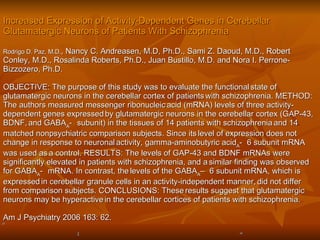 Increased Expression of Activity-Dependent Genes in Cerebellar Glutamatergic Neurons of Patients With Schizophrenia   Rodrigo D. Paz, M.D. , Nancy C. Andreasen, M.D, Ph.D., Sami Z. Daoud, M.D., Robert Conley, M.D., Rosalinda Roberts, Ph.D., Juan Bustillo, M.D. and Nora I. Perrone-Bizzozero, Ph.D.  OBJECTIVE: The purpose of this study was to evaluate the functional   state of glutamatergic neurons in the cerebellar cortex of patients   with schizophrenia. METHOD: The authors measured messenger ribonucleic   acid (mRNA) levels of three activity-dependent genes expressed   by glutamatergic neurons in the cerebellar cortex (GAP-43, BDNF,   and GABA A -  subunit) in the tissues of 14 patients with schizophrenia   and 14 matched nonpsychiatric comparison subjects. Since its   level of expression does not change in response to neuronal   activity, gamma-aminobutyric acid A -    6 subunit mRNA was used as   a control. RESULTS: The levels of GAP-43 and BDNF mRNAs were   significantly elevated in patients with schizophrenia, and a   similar finding was observed for GABA A -  mRNA. In contrast, the   levels of the GABA A –    6 subunit mRNA, which is expressed   in cerebellar granule cells in an activity-independent manner,   did not differ from comparison subjects. CONCLUSIONS: These   results suggest that glutamatergic neurons may be hyperactive   in the cerebellar cortices of patients with schizophrenia.   Am J Psychiatry 2006 163: 62. 