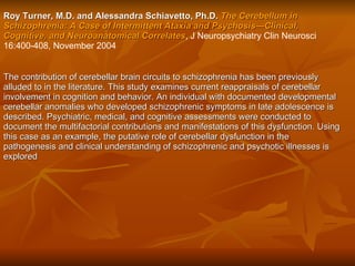 Roy Turner, M.D. and Alessandra Schiavetto, Ph.D.   The Cerebellum in Schizophrenia: A Case of Intermittent Ataxia and Psychosis—Clinical, Cognitive, and Neuroanatomical Correlates , J Neuropsychiatry Clin Neurosci 16:400-408, November 2004  The contribution of cerebellar brain circuits to schizophrenia has been previously alluded to in the literature. This study examines current reappraisals of cerebellar involvement in cognition and behavior. An individual with documented developmental cerebellar anomalies who developed schizophrenic symptoms in late adolescence is described. Psychiatric, medical, and cognitive assessments were conducted to document the multifactorial contributions and manifestations of this dysfunction. Using this case as an example, the putative role of cerebellar dysfunction in the pathogenesis and clinical understanding of schizophrenic and psychotic illnesses is explored   