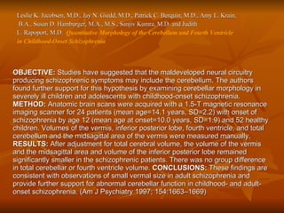 Leslie K. Jacobsen, M.D., Jay N. Giedd, M.D., Patrick C. Berquin, M.D., Amy L. Krain, B.A., Susan D. Hamburger, M.A., M.S., Sanjiv Kumra, M.D. and Judith  L. Rapoport, M.D.  Quantitative Morphology of the Cerebellum and Fourth Ventricle  in Childhood-Onset Schizophrenia  OBJECTIVE:  Studies have suggested that the maldeveloped neural circuitry producing schizophrenic symptoms may include the cerebellum. The authors found further support for this hypothesis by examining cerebellar morphology in severely ill children and adolescents with childhood-onset schizophrenia.  METHOD:  Anatomic brain scans were acquired with a 1.5-T magnetic resonance imaging scanner for 24 patients (mean age=14.1 years, SD=2.2) with onset of schizophrenia by age 12 (mean age at onset=10.0 years, SD=1.9) and 52 healthy children. Volumes of the vermis, inferior posterior lobe, fourth ventricle, and total cerebellum and the midsagittal area of the vermis were measured manually.  RESULTS:  After adjustment for total cerebral volume, the volume of the vermis and the midsagittal area and volume of the inferior posterior lobe remained significantly smaller in the schizophrenic patients. There was no group difference in total cerebellar or fourth ventricle volume.  CONCLUSIONS:  These findings are consistent with observations of small vermal size in adult schizophrenia and provide further support for abnormal cerebellar function in childhood- and adult-onset schizophrenia. (Am J Psychiatry 1997; 154:1663–1669)  