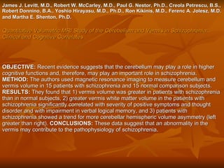 James J. Levitt, M.D., Robert W. McCarley, M.D., Paul G. Nestor, Ph.D., Creola Petrescu, B.S., Robert Donnino, B.A., Yoshio Hirayasu, M.D., Ph.D., Ron Kikinis, M.D., Ferenc A. Jolesz, M.D. and Martha E. Shenton, Ph.D.   Quantitative Volumetric MRI Study of the Cerebellum and Vermis in Schizophrenia: Clinical and Cognitive Correlates   OBJECTIVE:  Recent evidence suggests that the cerebellum may play a role in higher cognitive functions and, therefore, may play an important role in schizophrenia.  METHOD:  The authors used magnetic resonance imaging to measure cerebellum and vermis volume in 15 patients with schizophrenia and 15 normal comparison subjects.  RESULTS:  They found that 1) vermis volume was greater in patients with schizophrenia than in normal subjects, 2) greater vermis white matter volume in the patients with schizophrenia significantly correlated with severity of positive symptoms and thought disorder and with impairment in verbal logical memory, and 3) patients with schizophrenia showed a trend for more cerebellar hemispheric volume asymmetry (left greater than right).  CONCLUSIONS:  These data suggest that an abnormality in the vermis may contribute to the pathophysiology of schizophrenia .  