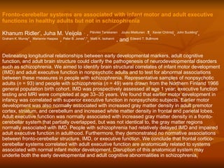 Fronto-cerebellar systems are associated with infant motor and adult executive functions in healthy adults but not in schizophrenia   Khanum Ridler * , Juha M. Veijola     ,    ,  Päivikki Tanskanen  ,   Jouko Miettunen    ,¶ ,  Xavier Chitnis|| ,  John Suckling* ,  Graham K. Murray* ,  Marianne Haapea    ,  Peter B. Jones*, * ,  Matti K. Isohanni    , and  Edward T. Bullmore  Delineating longitudinal relationships between early developmental markers, adult cognitive function, and adult brain structure could clarify the pathogenesis of neurodevelopmental disorders such as schizophrenia. We aimed to identify brain structural correlates of infant motor development (IMD) and adult executive function in nonpsychotic adults and to test for abnormal associations between these measures in people with schizophrenia. Representative samples of nonpsychotic adults ( n  = 93) and people with schizophrenia ( n  = 49) were drawn from the Northern Finland 1966 general population birth cohort. IMD was prospectively assessed at age 1 year; executive function testing and MRI were completed at age 33–35 years. We found that earlier motor development in infancy was correlated with superior executive function in nonpsychotic subjects. Earlier motor development was also normally associated with increased gray matter density in adult premotor cortex, striatum, and cerebellum and increased white matter density in frontal and parietal lobes. Adult executive function was normally associated with increased gray matter density in a fronto-cerebellar system that partially overlapped, but was not identical to, the gray matter regions normally associated with IMD. People with schizophrenia had relatively delayed IMD and impaired adult executive function in adulthood. Furthermore, they demonstrated no normative associations between fronto-cerebellar structure, IMD, or executive function. We conclude that frontal cortico-cerebellar systems correlated with adult executive function are anatomically related to systems associated with normal infant motor development. Disruption of this anatomical system may underlie both the early developmental and adult cognitive abnormalities in schizophrenia.  