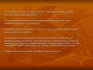 Síntese Níveis baixos de NAA em Vermis Anterior – Disfunção cerebelar  contribui  para  patofisiologia da esquizofrenia. Estado hiperfuncionalfuncional dos neurônios glutamatérgicos do córtex  cerebelar de pacientes  esquizofrênicos Disfunção cerebelar pode distorcer o circuito córtico-cerebelar-talâmico-cortical  levando a dismetria cognitiva. -  Os pacientes tiveram umas taxas significativamente mais elevadas de sinais  cerebelares do que os controle. A presença de sinais cerebelares nos pacientes  foi associada com o ajuste premórbido mais pobre, sintomas negativos mais severos, o desempenho cognitivo mais pobre, e os volumes cerebelar menores de tecido.  -  Relação entre ataxia cerebelar intermitente e psicose precoce 