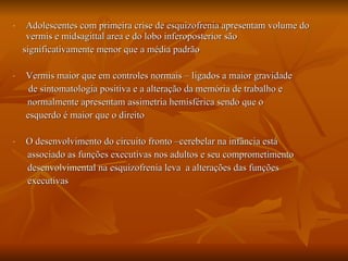 Adolescentes com primeira crise de esquizofrenia apresentam volume do vermis e midsagittal area e do lobo inferoposterior são significativamente menor que a média padrão Vermis maior que em controles normais – ligados a maior gravidade    de sintomatologia positiva e a alteração da memória de trabalho e normalmente apresentam assimetria hemisférica sendo que o  esquerdo é maior que o direito  O desenvolvimento do circuito fronto –cerebelar na infância está  associado as funções executivas nos adultos e seu comprometimento  desenvolvimental na esquizofrenia leva  a alterações das funções  executivas  