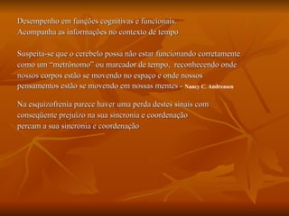 Desempenho em funções cognitivas e funcionais. Acompanha as informações no contexto de tempo Suspeita-se que o cerebelo possa não estar funcionando corretamente  como um “metrônomo” ou marcador de tempo,  reconhecendo onde  nossos corpos estão se movendo no espaço e onde nossos  pensamentos estão se movendo em nossas mentes -  Nancy C. Andreasen Na esquizofrenia parece haver uma perda destes sinais com  conseqüente prejuízo na sua sincronia e coordenação percam a sua sincronia e coordenação  