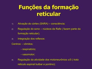 Funções da formação
reticular
1)
1) Ativação do córtex (SARA) – consciência;
Ativação do córtex (SARA) – consciência;
2)
2) Regulação do sono – núcleos da Rafe ( fazem parte da
Regulação do sono – núcleos da Rafe ( fazem parte da
formação reticular);
formação reticular);
3)
3) Integração dos reflexos:
Integração dos reflexos:
Centros: - vômitos;
Centros: - vômitos;
- respiratório;
- respiratório;
- vasomotor;
- vasomotor;
4)
4) Regulação da atividade dos motoneurônios
Regulação da atividade dos motoneurônios α
α/
/δ
δ ( trato
( trato
reticulo espinal bulbar e pontino);
reticulo espinal bulbar e pontino);
 