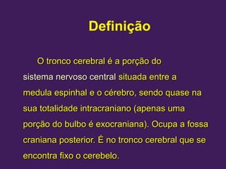 Definição
O tronco cerebral é a porção do
O tronco cerebral é a porção do
sistema nervoso central
sistema nervoso central situada entre a
situada entre a
medula espinhal
medula espinhal e o
e o cérebro
cérebro, sendo quase na
, sendo quase na
sua totalidade intracraniano (apenas uma
sua totalidade intracraniano (apenas uma
porção do bulbo é exocraniana). Ocupa a fossa
porção do bulbo é exocraniana). Ocupa a fossa
craniana posterior. É no tronco cerebral que se
craniana posterior. É no tronco cerebral que se
encontra fixo o cerebelo.
encontra fixo o cerebelo.
 
