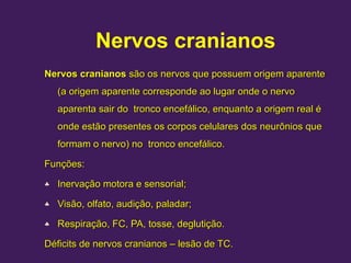 Nervos cranianos
Nervos cranianos
Nervos cranianos são os
são os nervos
nervos que possuem origem aparente
que possuem origem aparente
(a origem aparente corresponde ao lugar onde o nervo
(a origem aparente corresponde ao lugar onde o nervo
aparenta sair do tronco encefálico, enquanto a origem real é
aparenta sair do tronco encefálico, enquanto a origem real é
onde estão presentes os corpos celulares dos
onde estão presentes os corpos celulares dos neurônios
neurônios que
que
formam o nervo) no tronco encefálico.
formam o nervo) no tronco encefálico.
Funções:
Funções:
♣ Inervação motora e sensorial;
Inervação motora e sensorial;
♣ Visão, olfato, audição, paladar;
Visão, olfato, audição, paladar;
♣ Respiração, FC, PA, tosse, deglutição.
Respiração, FC, PA, tosse, deglutição.
Déficits de nervos cranianos – lesão de TC.
Déficits de nervos cranianos – lesão de TC.
 