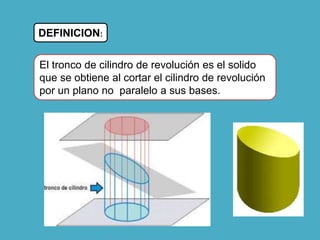 DEFINICION:
El tronco de cilindro de revolución es el solido
que se obtiene al cortar el cilindro de revolución
por un plano no paralelo a sus bases.
 