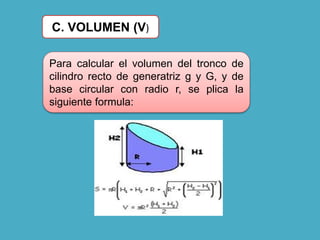 C. VOLUMEN (V)
Para calcular el volumen del tronco de
cilindro recto de generatriz g y G, y de
base circular con radio r, se plica la
siguiente formula:
 