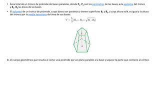 • Área total de un tronco de pirámide de bases paralelas, donde P1, P2 son los perímetros de las bases, a la apotema del tronco 
y B1, B2 las áreas de las bases. 
• El volumen de un tronco de pirámide, cuyas bases son paralelas y tienen superficies B1 y B2, y cuya altura es h, es igual a la altura 
del tronco por la media heroniana del área de sus bases: 
Es el cuerpo geométrico que resulta al cortar una pirámide por un plano paralelo a la base y separar la parte que contiene al vértice. 
 