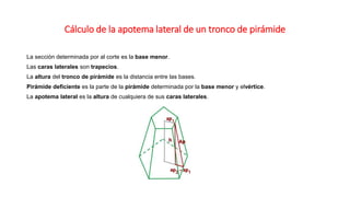 Cálculo de la apotema lateral de un tronco de pirámide 
La sección determinada por al corte es la base menor. 
Las caras laterales son trapecios. 
La altura del tronco de pirámide es la distancia entre las bases. 
Pirámide deficiente es la parte de la pirámide determinada por la base menor y elvértice. 
La apotema lateral es la altura de cualquiera de sus caras laterales. 
 