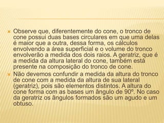  Observe que, diferentemente do cone, o tronco de
cone possui duas bases circulares em que uma delas
é maior que a outra, dessa forma, os cálculos
envolvendo a área superficial e o volume do tronco
envolverão a medida dos dois raios. A geratriz, que é
a medida da altura lateral do cone, também está
presente na composição do tronco de cone.
 Não devemos confundir a medida da altura do tronco
de cone com a medida da altura de sua lateral
(geratriz), pois são elementos distintos. A altura do
cone forma com as bases um ângulo de 90º. No caso
da geratriz os ângulos formados são um agudo e um
obtuso.
 
