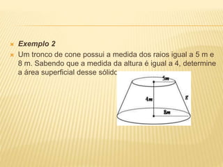  Exemplo 2
 Um tronco de cone possui a medida dos raios igual a 5 m e
8 m. Sabendo que a medida da altura é igual a 4, determine
a área superficial desse sólido.
 