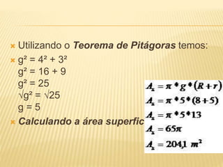  Utilizando o Teorema de Pitágoras temos:
 g² = 4² + 3²
g² = 16 + 9
g² = 25
√g² = √25
g = 5
 Calculando a área superficial
 