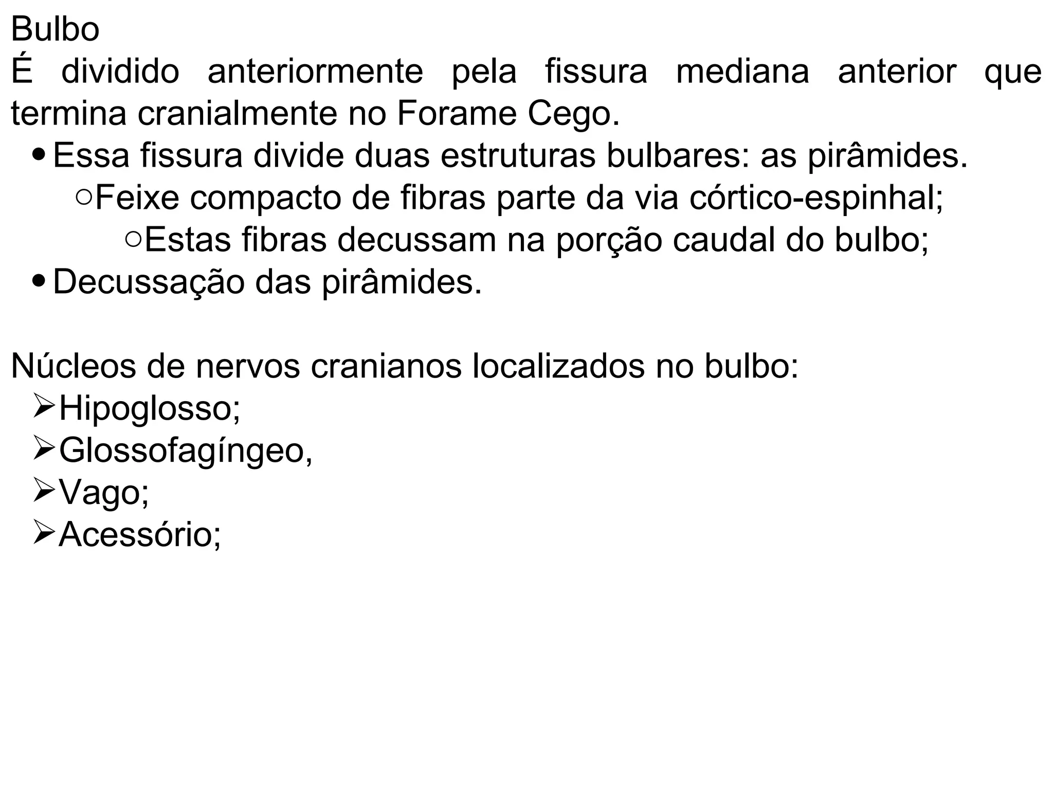 Bulbo
É dividido anteriormente pela fissura mediana anterior que
termina cranialmente no Forame Cego.
• Essa fissura divide duas estruturas bulbares: as pirâmides.
oFeixe compacto de fibras parte da via córtico-espinhal;
oEstas fibras decussam na porção caudal do bulbo;
• Decussação das pirâmides.
Núcleos de nervos cranianos localizados no bulbo:
Hipoglosso;
Glossofagíngeo,
Vago;
Acessório;
 