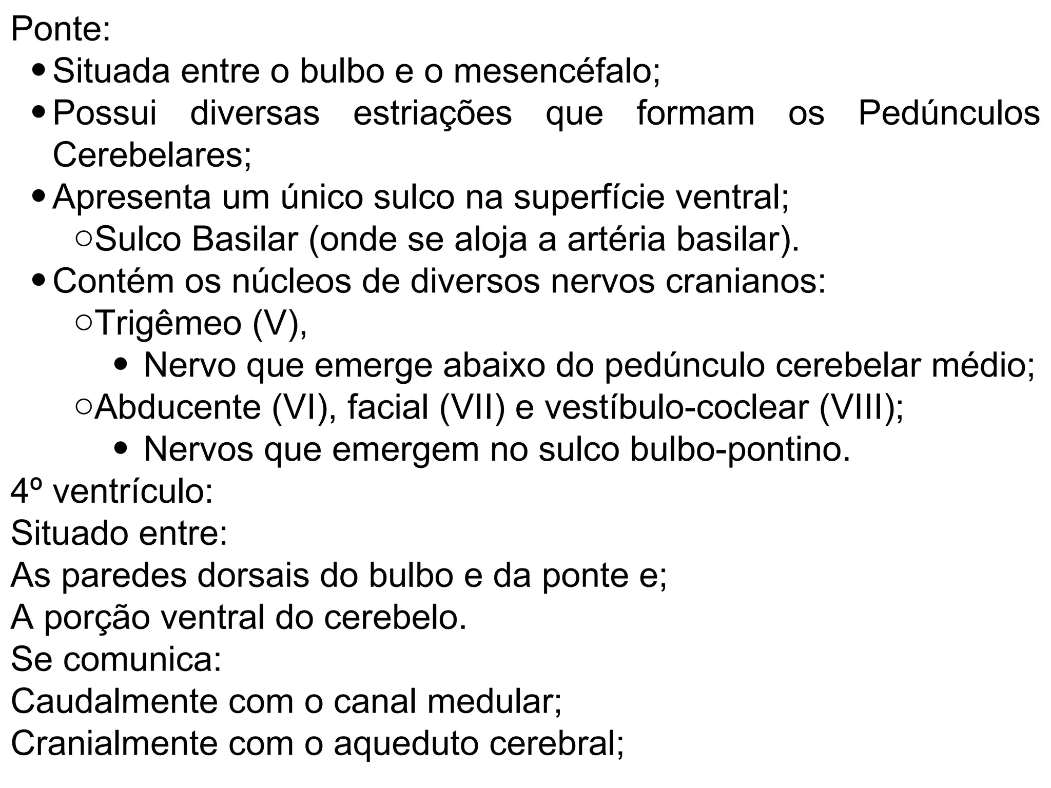 Ponte:
• Situada entre o bulbo e o mesencéfalo;
• Possui diversas estriações que formam os Pedúnculos
Cerebelares;
• Apresenta um único sulco na superfície ventral;
oSulco Basilar (onde se aloja a artéria basilar).
• Contém os núcleos de diversos nervos cranianos:
oTrigêmeo (V),
• Nervo que emerge abaixo do pedúnculo cerebelar médio;
oAbducente (VI), facial (VII) e vestíbulo-coclear (VIII);
• Nervos que emergem no sulco bulbo-pontino.
4º ventrículo:
Situado entre:
As paredes dorsais do bulbo e da ponte e;
A porção ventral do cerebelo.
Se comunica:
Caudalmente com o canal medular;
Cranialmente com o aqueduto cerebral;
 