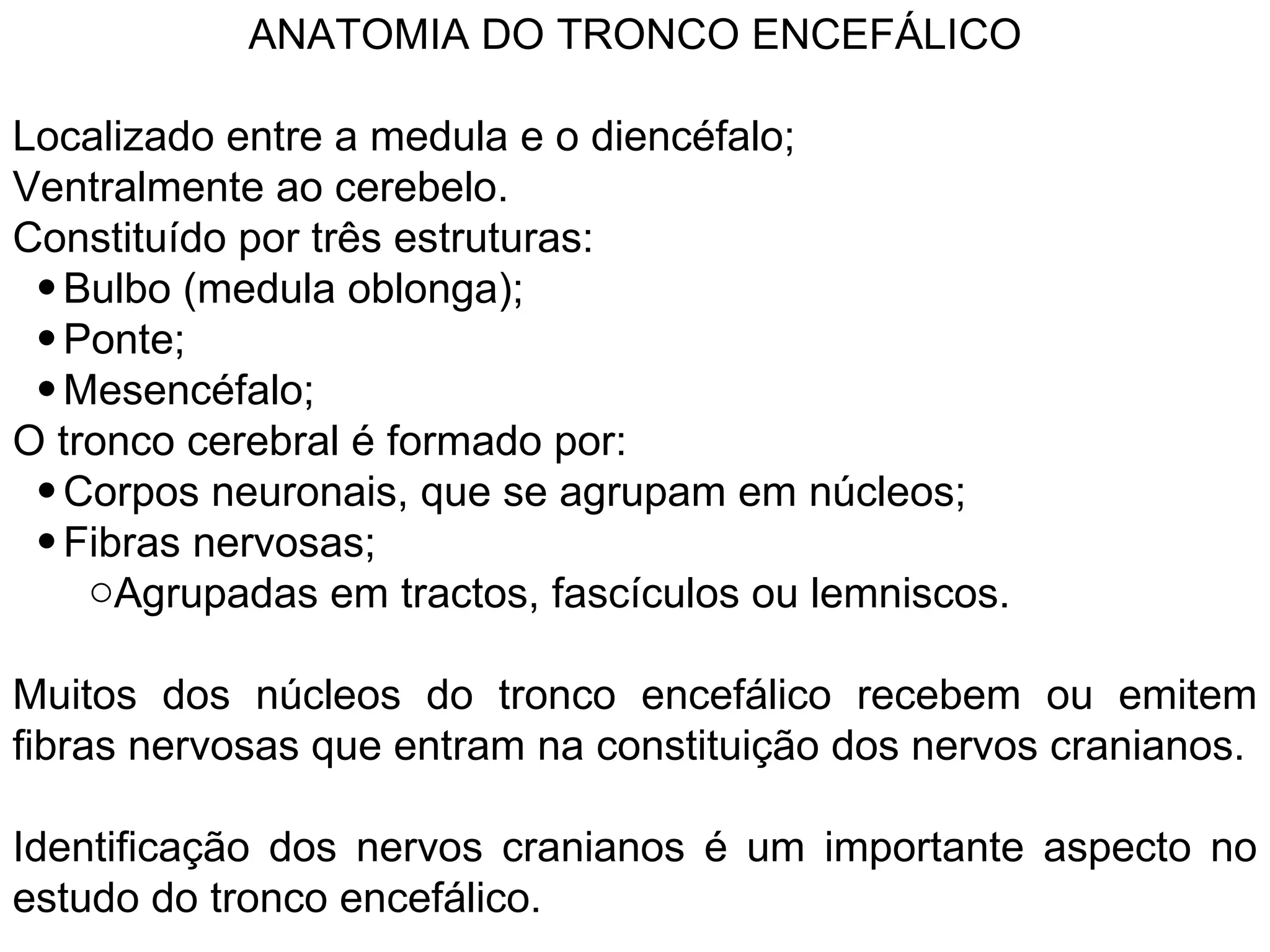 ANATOMIA DO TRONCO ENCEFÁLICO
Localizado entre a medula e o diencéfalo;
Ventralmente ao cerebelo.
Constituído por três estruturas:
• Bulbo (medula oblonga);
• Ponte;
• Mesencéfalo;
O tronco cerebral é formado por:
• Corpos neuronais, que se agrupam em núcleos;
• Fibras nervosas;
oAgrupadas em tractos, fascículos ou lemniscos.
Muitos dos núcleos do tronco encefálico recebem ou emitem
fibras nervosas que entram na constituição dos nervos cranianos.
Identificação dos nervos cranianos é um importante aspecto no
estudo do tronco encefálico.
 