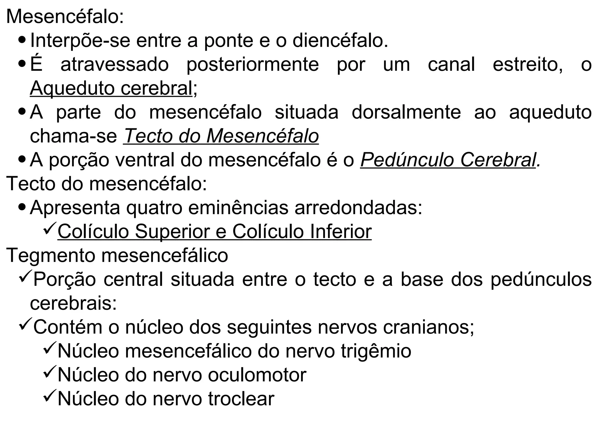 Mesencéfalo:
• Interpõe-se entre a ponte e o diencéfalo.
• É atravessado posteriormente por um canal estreito, o
Aqueduto cerebral;
• A parte do mesencéfalo situada dorsalmente ao aqueduto
chama-se Tecto do Mesencéfalo
• A porção ventral do mesencéfalo é o Pedúnculo Cerebral.
Tecto do mesencéfalo:
• Apresenta quatro eminências arredondadas:
Colículo Superior e Colículo Inferior
Tegmento mesencefálico
Porção central situada entre o tecto e a base dos pedúnculos
cerebrais:
Contém o núcleo dos seguintes nervos cranianos;
Núcleo mesencefálico do nervo trigêmio
Núcleo do nervo oculomotor
Núcleo do nervo troclear
 