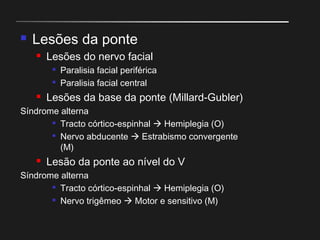  Lesões da ponte
 Lesões do nervo facial

Paralisia facial periférica

Paralisia facial central
 Lesões da base da ponte (Millard-Gubler)
Síndrome alterna

Tracto córtico-espinhal  Hemiplegia (O)

Nervo abducente  Estrabismo convergente
(M)
 Lesão da ponte ao nível do V
Síndrome alterna

Tracto córtico-espinhal  Hemiplegia (O)

Nervo trigêmeo  Motor e sensitivo (M)
 