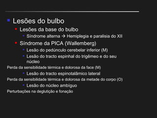  Lesões do bulbo
 Lesões da base do bulbo

Síndrome alterna  Hemiplegia e paralisia do XII
 Síndrome da PICA (Wallemberg)

Lesão do pedúnculo cerebelar inferior (M)

Lesão do tracto espinhal do trigêmeo e do seu
núcleo
Perda da sensibilidade térmica e dolorosa da face (M)

Lesão do tracto espinotalâmico lateral
Perda da sensibilidade térmica e dolorosa da metade do corpo (O)

Lesão do núcleo ambíguo
Perturbações na deglutição e fonação
 