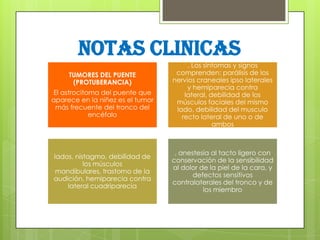 NOTAS CLINICAS
TUMORES DEL PUENTE
(PROTUBERANCIA)

El astrocitoma del puente que
aparece en la niñez es el tumor
más frecuente del tronco del
encéfalo

lados, nistagmo, debilidad de
los músculos
mandibulares, trastorno de la
audición, hemiparecia contra
lateral cuadriparecia

. Los síntomas y signos
comprenden: parálisis de los
nervios craneales ipso laterales
y hemiparecia contra
lateral, debilidad de los
músculos faciales del mismo
lado, debilidad del musculo
recto lateral de uno o de
ambos

, anestesia al tacto ligero con
conservación de la sensibilidad
al dolor de la piel de la cara, y
defectos sensitivos
contralaterales del tronco y de
los miembro

 