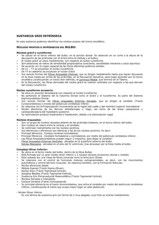 SUSTANCIA GRIS INTRÍNSECA

En esta sustancia podemos identificar los núcleos propios del tronco encefálico.

NÚCLEOS PROPIOS O INTRÍNSECOS DEL BULBO:

Núcleos grácil y cuneiforme:
-  Se ubican en el tercio inferior del bulbo, en la porción dorsal. Se observan en un corte a la altura de la
   decusación de las pirámides (en el límite entre la médula y el bulbo).
-  El núcleo grácil se ubica medialmente, con respecto al núcleo cuneiforme.
-  Son estaciones de relevo de sensibilidad propioceptiva consciente, sensibilidad vibratoria y tacto epicrítico.
-  De acuerdo con el origen espacial de las fibras aferentes podemos señalar:
-  De C1 – T7 se proyectan al núcleo Cuneiforme
-  De T7 en adelante se proyectan al núcleo Grácil
-  Sus axones forman las Fibras Arqueadas Internas, que se dirigen medialmente hasta que logran decusarse
   en la línea media por arriba de las pirámides, en la Decusación Sensitiva, para luego ascender por el tronco
   encefálico constituyendo un tracto bien definido, el Lemnisco Medial, que termina en el Tálamo.
-  En la Decusación, las fibras derivadas del núcleo grácil se vuelven ventrales con respecto a las que derivan
   del núcleo cuneiforme.

Núcleo cuneiforme accesorio:
-  Se sitúa en posición dorsolateral con respecto al núcleo Cuneiforme.
-  No pertenece al Sistema del la Columna Dorsal como el Grácil y el Cuneiforme. Es parte del Sistema
   Espinocerebeloso Dorsal.
-  Sus axones forman las Fibras Arqueadas Externas Dorsales, que se dirigen al cerebelo (Tracto
   Cuneocerebeloso) a través del pedúnculo cerebeloso inferior.
-  Se relaciona con la Propiocepción Inconsciente de la región del cuello y del miembro superior homolateral.
-  Recibe aferencias de los Nervios Glosofaríngeo y Vago; así como de las áreas vasopresora y
   cardioaceleradora del hipotálamo posterior.
-  Su estimulación produce bradicardia e hipotensión, debido a la estimulación vagal

Núcleos Arqueados:
-  Son un grupo de núcleos ubicados delante de las pirámides bulbares, en el tercio inferior del bulbo.
-  Son núcleos de relevo entre la corteza y el cerebelo.
-  Se continúan rostralmente con los núcleos pontinos.
-  Sus aferencias y eferencias son idénticas a las de los núcleos pontinos. Es decir:
-  Principal Aferencia: Corteza Cerebral contralateral.
-  Principal Eferencia: Cerebelo Homolateral y contralateral, por medio del pedúnculo cerebeloso inferior.
-  Las fibras Arqueadocerebelosa pueden seguir 2 trayectos, para llegar al cerebelo:
   Fibras Arqueadas Externas Ventrales: ubicadas en la superficie externa del bulbo.
   Estrías Medulares: ubicadas en el piso del IV ventrículo, tras atravesar por la línea media al bulbo.

Complejo Olivar Inferior:
-  Se ubica en el tercio medio del bulbo, dentro de la Oliva Bulbar.
-  Está formado por un gran núcleo olivar inferior y 2 núcleos olivares accesorios (dorsal y medial).
-  Esta rodeado por una masa de fibras conocida como el Amiculum Olivae.
-  Se relaciona con el control de funciones motoras extrapiramidales, es decir, con los movimientos
   automáticos y control del tono muscular. Se relaciona también, con la Formación Reticular.
-  Recibe aferencias desde:
-  Médula Espinal (Tracto Espino-Olivar),
-  Núcleo Rojo (Tracto Tegmental Central),
-  Ganglios Basales (Tracto Tegmental Central),
-  Sustancia Gris Periacueductal Mesencefálica (Tracto Tegmental Central),
-  Núcleos Dentado e Interpósito
-  Corteza Cerebral (Tracto Corticoespinal)
-  Su principal eferencia es el tracto olivocerebeloso, que entra al cerebelo por medio del pedúnculo cerebeloso
   inferior, constituyendo el tracto que ocupa mayor lugar en este pedúnculo.

- Núcleo Olivar Inferior
    Es una lámina de sustancia gris con forma de U muy plegada, cuyo hilio se orienta medialmente.
 