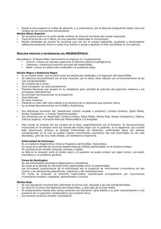 -  Desde la oliva superior al núcleo de abductor y, a continuación, por el fascículo longitudinal medio, hacia los
   núcleos de los movimientos extraoculares.
Núcleo Olivar Superior
-  Se encuentra justo en el punto donde cambian de dirección las fibras del cuerpo trapezoide.
-  Tiene la forma de una S itálica, es muy pequeño (observable al microscopio).
-  Recibe colaterales de axones de neuronas que van por el cuerpo trapezoide, ayudando a desencadenar
   reflejos de protección frente a ruidos muy fuertes o ayuda a agudizar el oído (sensibilizar la vía auditiva).



NÚCLEOS PROPIOS O INTRÍNSECOS DEL MESENCÉFALO:

Recordatorio: El Mesencéfalo internamente se organiza en 3 subdivisiones:
    -  Tectum: incluye los colículos superiores e inferiores (lámina cuadrigémina)
    -  Tegmento: constituye la porción principal del mesencéfalo.
    -  Basal: incluye los pedúnculos cerebrales y la sustancia negra.

Núcleo Negro o Sustancia Negra
-  Es un núcleo motor, que se ubica entre los pedúnculos cerebrales y el tegmento del mesencéfalo.
-  Se relaciona funcionalmente con el tono muscular, por lo tanto, tiene relación con el funcionamiento de las
   vías extrapiramidales.
-  Se compone de 2 zonas:
-  Zona Compacta: Se ubica dorsalmente.
-  Presenta Neuronas que poseen en su citoplasma gran cantidad de gránulos del pigmento melanina y las
   principales catecolaminas.
-  Su principal neurotransmisor es la Dopamina.
-  Zona Reticular:
-  No tiene melanina.
-  Presenta un color café rojizo debido a la presencia de un pigmento que contiene hierro.
-  Su principal Neurotransmisor es el GABA y Acetilcolina.

-   Sus aferencias provienen del: Neoestriado (núcleo caudado y putamen), Corteza Cerebral, Globo Pálido,
    Núcleo Subtalámico y Tractos Tegmentonigrales.
-   Sus eferencias son al: Neostriado, Corteza Límbica, Globo Pálido, Núcleo Rojo, Núcleo Subtalámico, Tálamo,
    Colículo Superior, Formación Reticular Mesencefálica y la Amígdala.

-   Este núcleo se conecta con los núcleos de la base, específicamente con el Putamen. El neurotransmisor
    involucrado en la sinapsis entre los axones del núcleo negro con el putamen, es la dopamina, que cuando
    falla (disminuye) produce la llamada Enfermedad de Parkinson, enfermedad típica del sistema
    extrapiramidal, en la cual se pueden realizar movimientos voluntarios (las vías piramidales no han sido
    afectadas), pero de muy mala calidad, con temblores e hipertonía.

    Enfermedad de Parkinson
    Es un trastorno Degenerativo Crónico Progresivo del Encéfalo. Hipocinético.
    Su causa es la pérdida de neuronas dopaminérgicas (células pigmentadas) en la Sustancia Negra.
    Se caracteriza por temblor postural, acinesia y rigidez.
    La falla en la conexión entre el núcleo negro y el putamen se puede producir por algún tumor, una lesión
    traumática o un problema genético.

    Corea de Huntington
    Es una enfermedad neurológica degenerativa y hereditaria.
    Su causa es la pérdida de neuronas tanto pigmentadas como no pigmentadas.
    Las principales características de la enfermedad son la presencia de movimientos involuntarios de tipo
    coreico y las alteraciones psiquiátricas, cognitivas y del comportamiento
    Por Corea se entiende: al síndrome Hipercinético caracterizado principalmente por movimientos
    involuntarios amplios, irregulares, generalizados y bruscos.

Núcleo Rojo
-  Es una agrupación neuronal bien delimitada de forma oval. Asociada a las vías extrapiramidales.
-  Se ubica en el centro del tegmento del mesencéfalo, a cada lado de la línea media.
-  En preparaciones frescas este núcleo presenta una coloración rojiza debido a su gran vascularización y a la
   presencia de un pigmento citoplasmático que contiene hierro.
-  Sus lesiones producen temblor contralateral.
 
