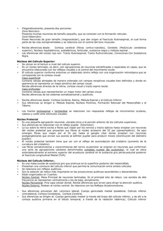 -   Filogenéticamente, presenta dos porciones:
    Zona Neorubro:
    Presenta muchas neuronas de tamaño pequeño, que se conectan con la formación reticular.
    Zona Paleorubro:
    Posee Neuronas de gran tamaño (magnocelular), que dan origen al Fascículo Rubroespinal, el cual forma
    parte de las vías extrapiramidales y se relaciona con el control del tono muscular.

-   Recibe aferencias desde:     Corteza cerebral (fibras cortico-rubrales), Cerebelo (Pedúnculo cerebeloso
    superior), Núcleos hipotalámicos, subtalámicos, lenticular, sustancia negra y médula espinal.
-   Las eferencias del núcleo rojo son: Tracto Rubroespinal, Tracto Rubrorreticular, Conexiones Con Substancia
    Nigra.

Núcleos del Colículo Superior:
-  Se ubican en el tectum a nivel del colículo superior.
-  Es un núcleo laminado, es decir, son agrupaciones de neuronas estratificadas o separadas en capas, que se
   encuentra relacionado con los reflejos visuales y el control del movimiento ocular.
-  El colículo superior conforma entonces un elaborado centro reflejo con una organización retinotópica que se
   corresponde con la corteza visual:
   Capa superficial:
   Contiene células alineadas de manera ordenada con campos receptivos visuales bien definidos y donde en
   apariencia se representa un mapa sensitivo del campo visual.
   Recibe aferencias directas de la retina, corteza visual y tracto espino tectal.
   Capa profundas:
   Contiene células que representarían un mapa motor del campo visual.
   Recibe aferencias de los sistemas somatosensorial y auditivos.

-   Recibe aferencias desde: Corteza Cerebral, Retina, Médula Espinal y el Colículo Inferior.
-   Sus eferencias se dirigen a: Médula Espinal, Núcleos Pontinos, Formación Reticular del Mesencéfalo y el
    Tálamo.

-   Los tractos tectoespinal y tectobulbar se relacionan con respuestas reflejas de movimientos oculares,
    cabeza y cuello ante estímulos visuales.

Núcleo Pretectal
-  Es una pequeña agrupación neuronal, ubicada cerca a la porción anterior de los colículos superiores.
-  Sus aferencias se relacionan con el reflejo pupilar (fotomotor).
-  La luz sobre la retina excita a fibras que viajan por los nervios y tracto ópticos hasta sinaptar con neuronas
   del núcleo pretectal que proyectan sus fibras al núcleo accesorio del III par (parasimpático). De aquí
   emergen fibras que viajan por el III par hasta el ganglio ciliar donde sinaptan con neuronas
   postganglionares que envian sus axones al esfínter pupilar para producir miosis (disminución del diámetro
   pupilar).
-  El núcleo pretectal también tiene que ver con el reflejo de acomodación del cristalino (aumento de la
   curvatura del cristalino).
-  Las fibras somatomotoras y visceromotoras del nervio oculomotor se originan en neuronas que conforman
   una serie de agrupaciones celulares denominadas complejo nuclear del oculomotor, el cual se ubica
   anterolateralmente al extremo superior del acueducto cerebral en la sustancia gris periacueductal posterior
   al Fascículo Longitudinal Medial (FLM).

Núcleos del Colículo Inferior:.
-  Es una masa ovoide de sustancia gris que protruye en la superficie posterior del mesencéfalo.
-  Presentan una comisura del colículo inferior que permite la comunicación entre ambos colículos.
-  Se relaciona con reflejos auditivos.
-  Son la estación de relevo más importante en las proyecciones auditivas ascendentes y descendentes.
-  Están organizados en 3 partes:
   Núcleo Central: Masa Principal de neuronas laminadas. Es el principal sitio de relevo. Los sonidos de alta
   frecuencia se representan ventralmente y los de baja, dorsalmente.
   Núcleo Pericentral: Fina capa celular dorsal. Recibe aferencias que sirven para dirigir la atención auditiva.
   Núcleo Externo: Rodean al núcleo central. Se relaciona con los Reflejos Acústicomotores.

-   Sus aferencias provienen del: Lemnisco lateral, Cuerpo geniculado medial ipsolateral, Colículo inferior
    contralateral, Corteza Cerebelosa, Corteza Cerebral.
-   Sus eferencias se dirigen al: Cuerpo geniculado medial (a través del brazo del colículo inferior, y de ahí a la
    corteza auditiva primaria en el lóbulo temporal, a través de la radiación talámica), Colículo inferior
 