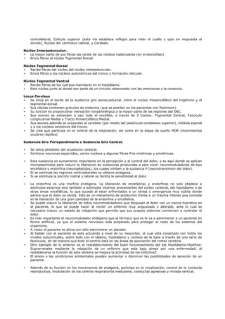 contralateral, Colículo superior (esta vía establece reflejos para rotar el cuello y ojos en respuesta al
    sonido), Núcleo del Leminisco Lateral, y Cerebelo.

Núcleo Interpeduncular:.
-  La mayor parte de sus fibras las recibe de los núcleos habenulares (en el diencéfalo).
-  Envía fibras al núcleo Tegmental Dorsal.

Núcleo Tegmental Dorsal
-  Recibe fibras del núcleo del núcleo interpeduncular.
-  Envía fibras a los núcleos autonómicos del tronco y formación reticular.

Núcleo Tegmental Ventral
-  Recibe fibras de los cuerpos mamilares en el hipotálamo.
-  Este núcleo junto al dorsal son parte de un circuito relacionado con las emociones y la conducta.

Locus Ceruleus
-  Se sitúa en el borde de la sustancia gris periacueductal, entre el núcleo mesencefálico del trigémino y el
   tegmental dorsal.
-  Sus células contienen gránulos de melanina (que se pierden en los pacientes con Parkinson).
-  Su función es proporcionar inervación noradrenérgica a la mayor parte de las regiones del SNC.
-  Sus axones se extienden a casi todo el encéfalo, a través de 3 tractos: Tegmental Central, Fascículo
   Longitudinal Medial y Tracto Prosencefálico Medial.
-  Sus axones además se proyectan al cerebelo (por medio del pedúnculo cerebeloso superior), médula espinal
   y a los núcleos sensitivos del tronco.
-  Se cree que participa en el control de la respiración, así como en la etapa de sueño MOR (movimientos
   oculares rápidos)

Sustancia Gris Periependimaria o Sustancia Gris Central.

-   Se ubica alrededor del acueducto cerebral.
-   Contiene neuronas esparcidas, varios núcleos y algunas fibras fina mielínicas y amielínicas.

-   Esta sustancia es sumamente importante en la percepción y el control del dolor, y es aquí donde se aplican
    microelectrodos para inducir la liberación de sustancias producidas a este nivel: neuromoduladores de tipo
    encefalina y endorfina (neuropéptidos), los cuales inhiben a la sustancia P (neurotransmisor del dolor).
-   Si se estimula las regiones ventrolaterales se obtiene analgesia.
-   Si se estimula la porción rostral y lateral se facilita la sensibilidad al dolor.

-   La endorfina es una morfina endógena. La liberación de encefalinas y endorfinas no solo obedece a
    estímulos externos sino también a estímulos internos provenientes del cortex cerebral, del hipotálamo o de
    otras áreas encefálicas, lo que sucede al estar enfrentados a un stress o emergencia muy súbita donde
    parece que el dolor se olvida. Este es un mecanismo de protección frente a un trauma intenso que consiste
    en la liberación de una gran cantidad de la endorfina y encefalina.
-   Se puede inducir la liberación de estos neuromoduladores que bloquean el dolor con un trance hipnótico en
    el paciente, lo que se puede hacer al recibir un enfermo muy angustiado y alterado, ante lo cual es
    necesario inducir un estado de relajación que permita que sus propios sistemas comiencen a controlar el
    dolor.
-   Es más importante el neuromodulador endógeno que el fármaco que se le va a administrar a un paciente en
    forma artificial, ya que el sistema nerviosos esta preparado para proteger el resto de los sistemas del
    organismo.
-   A veces el paciente se alivia con sólo administrar un placebo.
-   Al hablar con el paciente se esta actuando a nivel de su neocortex, el cual esta conectado con todos los
    niveles subcorticales, sobre todo con el tálamo, hipotálamo y núcleos de la base a través de una serie de
    fascículos, de tal manera que todo el control está en las áreas de asociación del cortex cerebral.
-   Otro ejemplo de lo anterior es el restablecimiento del buen funcionamiento del eje Hipotálamo-Hipófisis-
    Suprarrenales mediante la relajación de un enfermo que esta bajo stress por una enfermedad; al
    restablecerse la función de este sistema se mejora la actividad de los linfocitosT.
-   El stress o las condiciones ambientales pueden aumentar o disminuir las posibilidades de sanación de un
    paciente.

-   Además de su función en los mecanismos de analgesia, participa en la vocalización, control de la conducta
    reproductiva, modulación de los centros respiratorios medulares, conductas agresivas y mirada vertical.
 