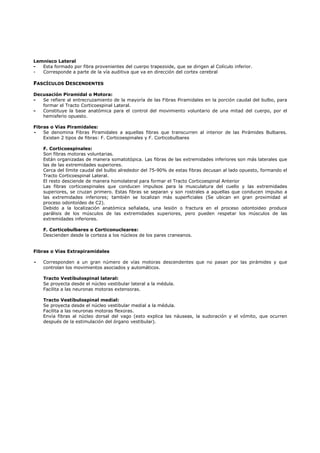 Lemnisco Lateral
-  Esta formado por fibra provenientes del cuerpo trapezoide, que se dirigen al Colículo inferior.
-  Corresponde a parte de la vía auditiva que va en dirección del cortex cerebral

FASCÍCULOS DESCENDENTES

Decusación Piramidal o Motora:
-  Se refiere al entrecruzamiento de la mayoría de las Fibras Piramidales en la porción caudal del bulbo, para
   formar el Tracto Corticoespinal Lateral.
-  Constituye la base anatómica para el control del movimiento voluntario de una mitad del cuerpo, por el
   hemisferio opuesto.

Fibras o Vías Piramidales:
-   Se denomina Fibras Piramidales a aquellas fibras que transcurren al interior de las Pirámides Bulbares.
    Existen 2 tipos de fibras: F. Corticoespinales y F. Corticobulbares

    F. Corticoespinales:
    Son fibras motoras voluntarias.
    Están organizadas de manera somatotópica. Las fibras de las extremidades inferiores son más laterales que
    las de las extremidades superiores.
    Cerca del límite caudal del bulbo alrededor del 75-90% de estas fibras decusan al lado opuesto, formando el
    Tracto Corticoespinal Lateral.
    El resto desciende de manera homolateral para formar el Tracto Corticoespinal Anterior
    Las fibras corticoespinales que conducen impulsos para la musculatura del cuello y las extremidades
    superiores, se cruzan primero. Estas fibras se separan y son rostrales a aquellas que conducen impulso a
    las extremidades inferiores; también se localizan más superficiales (Se ubican en gran proximidad al
    proceso odontoídeo de C2).
    Debido a la localización anatómica señalada, una lesión o fractura en el proceso odontoideo produce
    parálisis de los músculos de las extremidades superiores, pero pueden respetar los músculos de las
    extremidades inferiores.

    F. Corticobulbares o Corticonucleares:
    Descienden desde la corteza a los núcleos de los pares craneanos.


Fibras o Vías Extrapiramidales

-   Corresponden a un gran número de vías motoras descendentes que no pasan por las pirámides y que
    controlan los movimientos asociados y automáticos.

    Tracto Vestíbulospinal lateral:
    Se proyecta desde el núcleo vestibular lateral a la médula.
    Facilita a las neuronas motoras extensoras.

    Tracto Vestíbulospinal medial:
    Se proyecta desde el núcleo vestibular medial a la médula.
    Facilita a las neuronas motoras flexoras.
    Envía fibras al núcleo dorsal del vago (esto explica las náuseas, la sudoración y el vómito, que ocurren
    después de la estimulación del órgano vestibular).
 