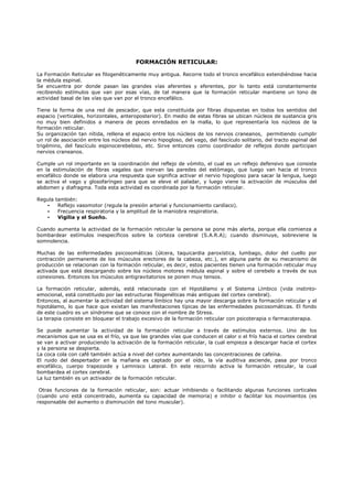 FORMACIÓN RETICULAR:

La Formación Reticular es filogenéticamente muy antigua. Recorre todo el tronco encefálico extendiéndose hacia
la médula espinal.
Se encuentra por donde pasan las grandes vías aferentes y eferentes, por lo tanto está constantemente
recibiendo estímulos que van por esas vías, de tal manera que la formación reticular mantiene un tono de
actividad basal de las vías que van por el tronco encefálico.

Tiene la forma de una red de pescador, que esta constituida por fibras dispuestas en todos los sentidos del
espacio (verticales, horizontales, anteroposterior). En medio de estas fibras se ubican núcleos de sustancia gris
no muy bien definidos a manera de peces enredados en la malla, lo que representaría los núcleos de la
formación reticular.
Su organización tan nítida, rellena el espacio entre los núcleos de los nervios craneanos, permitiendo cumplir
un rol de asociación entre los núcleos del nervio hipogloso, del vago, del fascículo solitario, del tracto espinal del
trigémino, del fascículo espinocerebeloso, etc. Sirve entonces como coordinador de reflejos donde participan
nervios craneanos.

Cumple un rol importante en la coordinación del reflejo de vómito, el cual es un reflejo defensivo que consiste
en la estimulación de fibras vagales que inervan las paredes del estómago, que luego van hacia el tronco
encefálico donde se elabora una respuesta que significa activar el nervio hipogloso para sacar la lengua, luego
se activa el vago y glosofaríngeo para que se eleve el paladar, y luego viene la activación de músculos del
abdomen y diafragma. Toda esta actividad es coordinada por la formación reticular.

Regula   también:
   -      Reflejo vasomotor (regula la presión arterial y funcionamiento cardíaco).
   -      Frecuencia respiratoria y la amplitud de la maniobra respiratoria.
   -      Vigilia y el Sueño.

Cuando aumenta la actividad de la formación reticular la persona se pone más alerta, porque ella comienza a
bombardear estímulos inespecíficos sobre la corteza cerebral (S.A.R.A); cuando disminuye, sobreviene la
somnolencia.

Muchas de las enfermedades psicosomáticas (úlcera, taquicardia paroxística, lumbago, dolor del cuello por
contracción permanente de los músculos erectores de la cabeza, etc.), en alguna parte de su mecanismo de
producción se relacionan con la formación reticular, es decir, estos pacientes tienen una formación reticular muy
activada que está descargando sobre los núcleos motores médula espinal y sobre el cerebelo a través de sus
conexiones. Entonces los músculos antigravitatorios se ponen muy tensos.

La formación reticular, además, está relacionada con el Hipotálamo y el Sistema Límbico (vida instinto-
emocional, está constituido por las estructuras filogenéticas más antiguas del cortex cerebral).
Entonces, al aumentar la actividad del sistema límbico hay una mayor descarga sobre la formación reticular y el
hipotálamo, lo que hace que existan las manifestaciones típicas de las enfermedades psicosomáticas. El fondo
de este cuadro es un síndrome que se conoce con el nombre de Stress.
La terapia consiste en bloquear el trabajo excesivo de la formación reticular con psicoterapia o farmacoterapia.

Se puede aumentar la actividad de la formación reticular a través de estímulos externos. Uno de los
mecanismos que se usa es el frío, ya que las grandes vías que conducen el calor o el frío hacia el cortex cerebral
se van a activar produciendo la activación de la formación reticular, la cual empieza a descargar hacia el cortex
y la persona se despierta.
La coca cola con café también actúa a nivel del cortex aumentando las concentraciones de cafeína.
El ruido del despertador en la mañana es captado por el oído, la vía auditiva asciende, pasa por tronco
encefálico, cuerpo trapezoide y Lemnisco Lateral. En este recorrido activa la formación reticular, la cual
bombardea el cortex cerebral.
La luz también es un activador de la formación reticular.

 Otras funciones de la formación reticular, son: actuar inhibiendo o facilitando algunas funciones corticales
(cuando uno está concentrado, aumenta su capacidad de memoria) e inhibir o facilitar los movimientos (es
responsable del aumento o disminución del tono muscular).
 