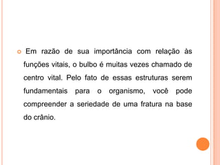  Em razão de sua importância com relação às
funções vitais, o bulbo é muitas vezes chamado de
centro vital. Pelo fato de essas estruturas serem
fundamentais para o organismo, você pode
compreender a seriedade de uma fratura na base
do crânio.
 