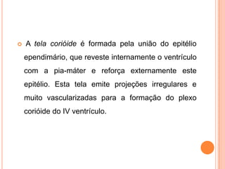  A tela corióide é formada pela união do epitélio
ependimário, que reveste internamente o ventrículo
com a pia-máter e reforça externamente este
epitélio. Esta tela emite projeções irregulares e
muito vascularizadas para a formação do plexo
corióide do IV ventrículo.
 