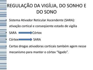 REGULAÇÃO DA VIGÍLIA, DO SONHO E
           DO SONO
• Sistema Ativador Reticular Ascendente (SARA):
  ativação cortical e conseqüente estado de vigília
• SARA            Córtex
• Córtex           SARA
• Certas drogas ativadoras corticais também agem nesse
  mecanismo para manter o córtex “ligado”.
 