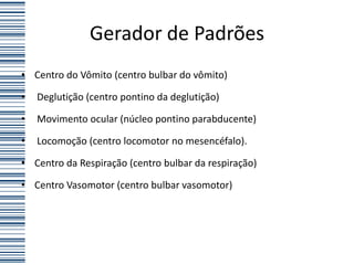Gerador de Padrões
• Centro do Vômito (centro bulbar do vômito)

•   Deglutição (centro pontino da deglutição)

•   Movimento ocular (núcleo pontino parabducente)

•   Locomoção (centro locomotor no mesencéfalo).

• Centro da Respiração (centro bulbar da respiração)

• Centro Vasomotor (centro bulbar vasomotor)
 