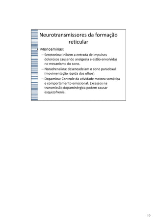 Neurotransmissores da formação
            reticular
• Monoaminas:
  – Serotonina: inibem a entrada de impulsos
    dolorosos causando analgesia e estão envolvidas
    no mecanismo do sono.
  – Noradrenalina: desencadeiam o sono paradoxal
    (movimentação rápida dos olhos).
  – Dopamina: Controle da atividade motora somática
    e comportamento emocional. Excessos na
    transmissão dopaminérgica podem causar
    esquizofrenia.




                                                      10
 