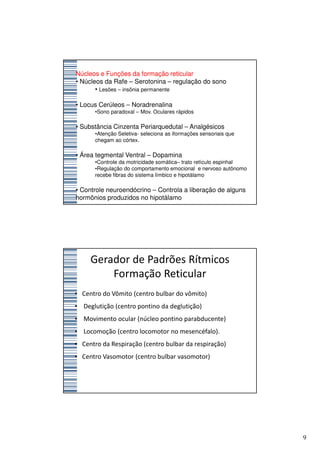 Núcleos e Funções da formação reticular
• Núcleos da Rafe – Serotonina – regulação do sono
       • Lesões – insônia permanente

• Locus Cerúleos – Noradrenalina
      •Sono paradoxal – Mov. Oculares rápidos

• Substância Cinzenta Periarquedutal – Analgésicos
      •Atenção Seletiva- seleciona as iformações sensoriais que
      chegam ao córtex.

• Área tegmental Ventral – Dopamina
      •Controle da motricidade somática– trato retículo espinhal
      •Regulação do comportamento emocional e nervoso autônomo
      recebe fibras do sistema límbico e hipotálamo

• Controle neuroendócrino – Controla a liberação de alguns
hormônios produzidos no hipotálamo




     Gerador de Padrões Rítmicos
         Formação Reticular
• Centro do Vômito (centro bulbar do vômito)
• Deglutição (centro pontino da deglutição)
• Movimento ocular (núcleo pontino parabducente)
• Locomoção (centro locomotor no mesencéfalo).
• Centro da Respiração (centro bulbar da respiração)
• Centro Vasomotor (centro bulbar vasomotor)




                                                                   9
 